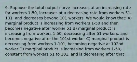 9. Suppose the total output curve increases at an increasing rate for workers 1-50, increases at a decreasing rate from workers 51-101, and decreases beyond 101 workers. We would know that: A) marginal product is increasing from workers 1-50 and then becomes negative after worker 51 B) marginal product is increasing from workers 1-50, decreasing after 51 workers, and becomes negative after the 101st worker C) marginal product is decreasing from workers 1-101, becoming negative at 102nd worker D) marginal product is increasing from workers 1-50, constant from workers 51 to 101, and is decreasing after that