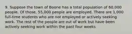 9. Suppose the town of Boone has a total population of 60,000 people. Of those, 55,000 people are employed. There are 1,000 full-time students who are not employed or actively seeking work. The rest of the people are out of work but have been actively seeking work within the past four weeks