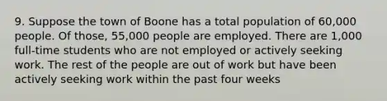 9. Suppose the town of Boone has a total population of 60,000 people. Of those, 55,000 people are employed. There are 1,000 full-time students who are not employed or actively seeking work. The rest of the people are out of work but have been actively seeking work within the past four weeks