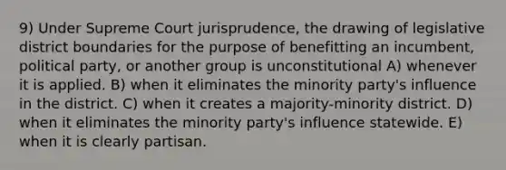 9) Under Supreme Court jurisprudence, the drawing of legislative district boundaries for the purpose of benefitting an incumbent, political party, or another group is unconstitutional A) whenever it is applied. B) when it eliminates the minority party's influence in the district. C) when it creates a majority-minority district. D) when it eliminates the minority party's influence statewide. E) when it is clearly partisan.