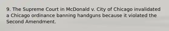 9. The Supreme Court in McDonald v. City of Chicago invalidated a Chicago ordinance banning handguns because it violated the Second Amendment.