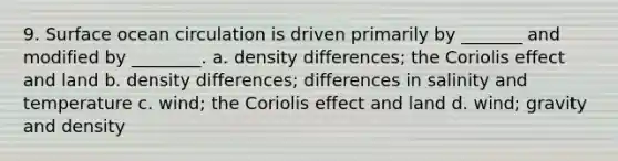 9. Surface ocean circulation is driven primarily by _______ and modified by ________. a. density differences; the Coriolis effect and land b. density differences; differences in salinity and temperature c. wind; the Coriolis effect and land d. wind; gravity and density