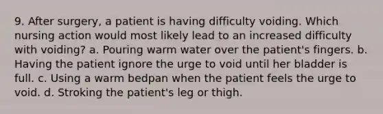 9. After surgery, a patient is having difficulty voiding. Which nursing action would most likely lead to an increased difficulty with voiding? a. Pouring warm water over the patient's fingers. b. Having the patient ignore the urge to void until her bladder is full. c. Using a warm bedpan when the patient feels the urge to void. d. Stroking the patient's leg or thigh.