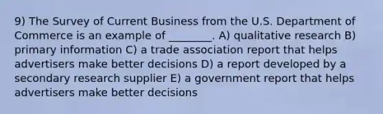 9) The Survey of Current Business from the U.S. Department of Commerce is an example of ________. A) qualitative research B) primary information C) a trade association report that helps advertisers make better decisions D) a report developed by a secondary research supplier E) a government report that helps advertisers make better decisions