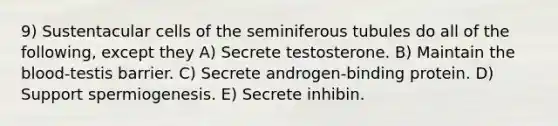 9) Sustentacular cells of the seminiferous tubules do all of the following, except they A) Secrete testosterone. B) Maintain <a href='https://www.questionai.com/knowledge/k7oXMfj7lk-the-blood' class='anchor-knowledge'>the blood</a>-testis barrier. C) Secrete androgen-binding protein. D) Support spermiogenesis. E) Secrete inhibin.