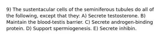 9) The sustentacular cells of the seminiferous tubules do all of the following, except that they: A) Secrete testosterone. B) Maintain <a href='https://www.questionai.com/knowledge/k7oXMfj7lk-the-blood' class='anchor-knowledge'>the blood</a>-testis barrier. C) Secrete androgen-binding protein. D) Support spermiogenesis. E) Secrete inhibin.