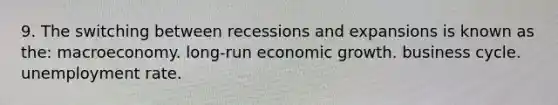 9. The switching between recessions and expansions is known as the: macroeconomy. long-run economic growth. business cycle. unemployment rate.