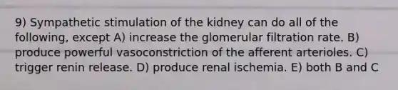 9) Sympathetic stimulation of the kidney can do all of the following, except A) increase the glomerular filtration rate. B) produce powerful vasoconstriction of the afferent arterioles. C) trigger renin release. D) produce renal ischemia. E) both B and C