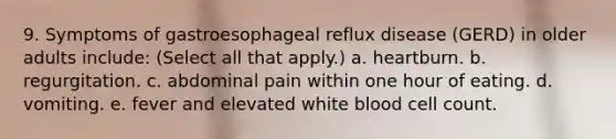 9. Symptoms of gastroesophageal reflux disease (GERD) in older adults include: (Select all that apply.) a. heartburn. b. regurgitation. c. abdominal pain within one hour of eating. d. vomiting. e. fever and elevated white blood cell count.