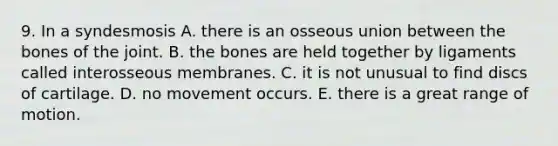 9. In a syndesmosis A. there is an osseous union between the bones of the joint. B. the bones are held together by ligaments called interosseous membranes. C. it is not unusual to find discs of cartilage. D. no movement occurs. E. there is a great range of motion.