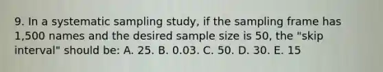 9. In a systematic sampling study, if the sampling frame has 1,500 names and the desired sample size is 50, the "skip interval" should be: A. 25. B. 0.03. C. 50. D. 30. E. 15