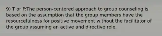 9) T or F:The person-centered approach to group counseling is based on the assumption that the group members have the resourcefulness for positive movement without the facilitator of the group assuming an active and directive role.