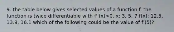 9. the table below gives selected values of a function f. the function is twice differentiable with f''(x)>0. x: 3, 5, 7 f(x): 12.5, 13.9, 16.1 which of the following could be the value of f'(5)?