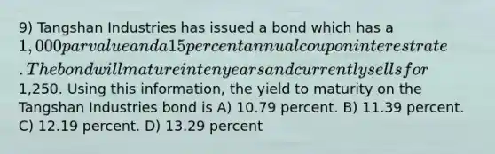 9) Tangshan Industries has issued a bond which has a 1,000 par value and a 15 percent annual coupon interest rate. The bond will mature in ten years and currently sells for1,250. Using this information, the yield to maturity on the Tangshan Industries bond is A) 10.79 percent. B) 11.39 percent. C) 12.19 percent. D) 13.29 percent