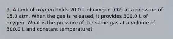 9. A tank of oxygen holds 20.0 L of oxygen (O2) at a pressure of 15.0 atm. When the gas is released, it provides 300.0 L of oxygen. What is the pressure of the same gas at a volume of 300.0 L and constant temperature?