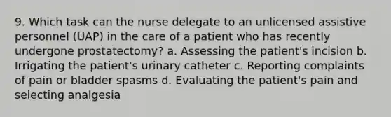 9. Which task can the nurse delegate to an unlicensed assistive personnel (UAP) in the care of a patient who has recently undergone prostatectomy? a. Assessing the patient's incision b. Irrigating the patient's urinary catheter c. Reporting complaints of pain or bladder spasms d. Evaluating the patient's pain and selecting analgesia