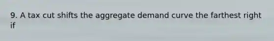 9. A tax cut shifts the aggregate demand curve the farthest right if