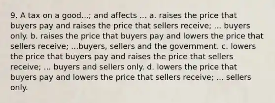 9. A tax on a good...; and affects ... a. raises the price that buyers pay and raises the price that sellers receive; ... buyers only. b. raises the price that buyers pay and lowers the price that sellers receive; ...buyers, sellers and the government. c. lowers the price that buyers pay and raises the price that sellers receive; ... buyers and sellers only. d. lowers the price that buyers pay and lowers the price that sellers receive; ... sellers only.