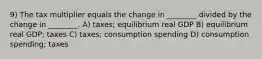 9) The tax multiplier equals the change in ________ divided by the change in ________. A) taxes; equilibrium real GDP B) equilibrium real GDP; taxes C) taxes; consumption spending D) consumption spending; taxes