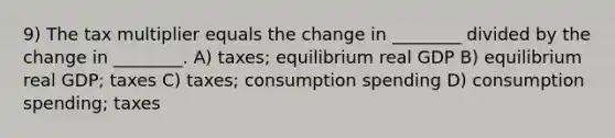 9) The tax multiplier equals the change in ________ divided by the change in ________. A) taxes; equilibrium real GDP B) equilibrium real GDP; taxes C) taxes; consumption spending D) consumption spending; taxes