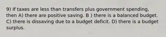 9) If taxes are less than transfers plus government spending, then A) there are positive saving. B ) there is a balanced budget. C) there is dissaving due to a budget deficit. D) there is a budget surplus.