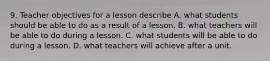 9. Teacher objectives for a lesson describe A. what students should be able to do as a result of a lesson. B. what teachers will be able to do during a lesson. C. what students will be able to do during a lesson. D. what teachers will achieve after a unit.