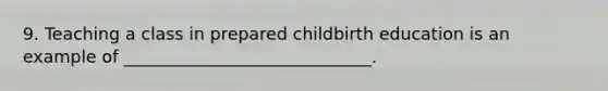 9. Teaching a class in prepared childbirth education is an example of _____________________________.