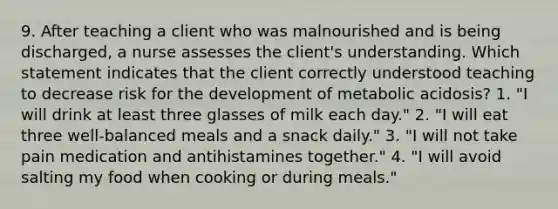 9. After teaching a client who was malnourished and is being discharged, a nurse assesses the client's understanding. Which statement indicates that the client correctly understood teaching to decrease risk for the development of metabolic acidosis? 1. "I will drink at least three glasses of milk each day." 2. "I will eat three well-balanced meals and a snack daily." 3. "I will not take pain medication and antihistamines together." 4. "I will avoid salting my food when cooking or during meals."