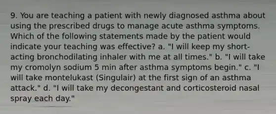 9. You are teaching a patient with newly diagnosed asthma about using the prescribed drugs to manage acute asthma symptoms. Which of the following statements made by the patient would indicate your teaching was effective? a. "I will keep my short-acting bronchodilating inhaler with me at all times." b. "I will take my cromolyn sodium 5 min after asthma symptoms begin." c. "I will take montelukast (Singulair) at the first sign of an asthma attack." d. "I will take my decongestant and corticosteroid nasal spray each day."