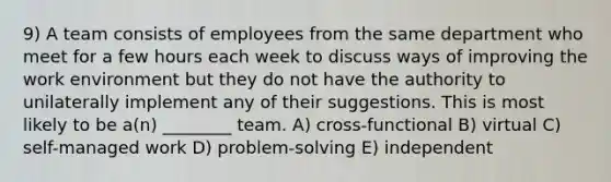 9) A team consists of employees from the same department who meet for a few hours each week to discuss ways of improving the work environment but they do not have the authority to unilaterally implement any of their suggestions. This is most likely to be a(n) ________ team. A) cross-functional B) virtual C) self-managed work D) problem-solving E) independent