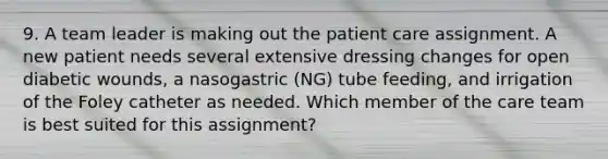 9. A team leader is making out the patient care assignment. A new patient needs several extensive dressing changes for open diabetic wounds, a nasogastric (NG) tube feeding, and irrigation of the Foley catheter as needed. Which member of the care team is best suited for this assignment?