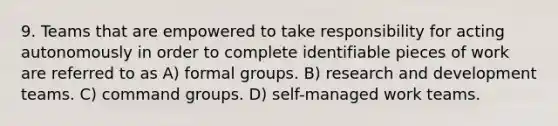 9. Teams that are empowered to take responsibility for acting autonomously in order to complete identifiable pieces of work are referred to as A) formal groups. B) research and development teams. C) command groups. D) self-managed work teams.