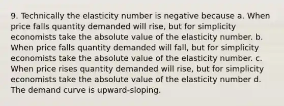 9. Technically the elasticity number is negative because a. When price falls quantity demanded will rise, but for simplicity economists take the absolute value of the elasticity number. b. When price falls quantity demanded will fall, but for simplicity economists take the absolute value of the elasticity number. c. When price rises quantity demanded will rise, but for simplicity economists take the absolute value of the elasticity number d. The demand curve is upward-sloping.