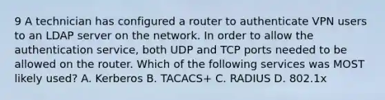 9 A technician has configured a router to authenticate VPN users to an LDAP server on the network. In order to allow the authentication service, both UDP and TCP ports needed to be allowed on the router. Which of the following services was MOST likely used? A. Kerberos B. TACACS+ C. RADIUS D. 802.1x