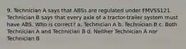 9. Technician A says that ABSs are regulated under FMVSS121. Technician B says that every axle of a tractor-trailer system must have ABS. Who is correct? a. Technician A b. Technician B c. Both Technician A and Technician B d. Neither Technician A nor Technician B