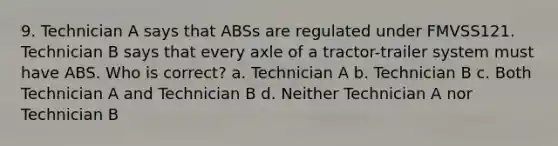 9. Technician A says that ABSs are regulated under FMVSS121. Technician B says that every axle of a tractor-trailer system must have ABS. Who is correct? a. Technician A b. Technician B c. Both Technician A and Technician B d. Neither Technician A nor Technician B