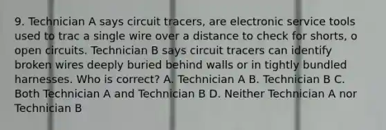 9. Technician A says circuit tracers, are electronic service tools used to trac a single wire over a distance to check for shorts, o open circuits. Technician B says circuit tracers can identify broken wires deeply buried behind walls or in tightly bundled harnesses. Who is correct? A. Technician A B. Technician B C. Both Technician A and Technician B D. Neither Technician A nor Technician B