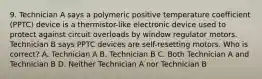 9. Technician A says a polymeric positive temperature coefficient (PPTC) device is a thermistor-like electronic device used to protect against circuit overloads by window regulator motors. Technician B says PPTC devices are self-resetting motors. Who is correct? A. Technician A B. Technician B C. Both Technician A and Technician B D. Neither Technician A nor Technician B