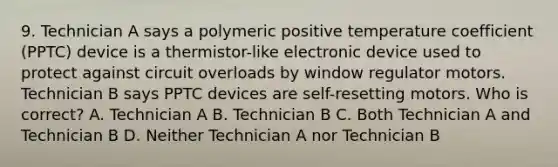 9. Technician A says a polymeric positive temperature coefficient (PPTC) device is a thermistor-like electronic device used to protect against circuit overloads by window regulator motors. Technician B says PPTC devices are self-resetting motors. Who is correct? A. Technician A B. Technician B C. Both Technician A and Technician B D. Neither Technician A nor Technician B