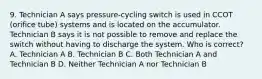 9. Technician A says pressure-cycling switch is used in CCOT (orifice tube) systems and is located on the accumulator. Technician B says it is not possible to remove and replace the switch without having to discharge the system. Who is correct? A. Technician A B. Technician B C. Both Technician A and Technician B D. Neither Technician A nor Technician B