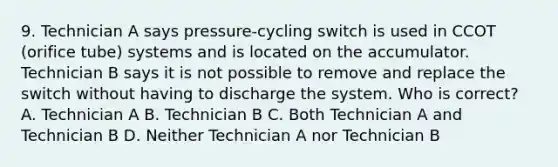 9. Technician A says pressure-cycling switch is used in CCOT (orifice tube) systems and is located on the accumulator. Technician B says it is not possible to remove and replace the switch without having to discharge the system. Who is correct? A. Technician A B. Technician B C. Both Technician A and Technician B D. Neither Technician A nor Technician B