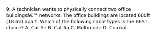 9. A technician wants to physically connect two office buildingsâ€™ networks. The office buildings are located 600ft (183m) apart. Which of the following cable types is the BEST choice? A. Cat 5e B. Cat 6a C. Multimode D. Coaxial