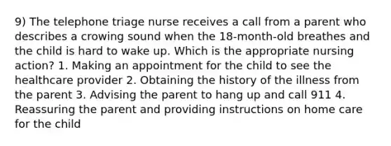 9) The telephone triage nurse receives a call from a parent who describes a crowing sound when the 18-month-old breathes and the child is hard to wake up. Which is the appropriate nursing action? 1. Making an appointment for the child to see the healthcare provider 2. Obtaining the history of the illness from the parent 3. Advising the parent to hang up and call 911 4. Reassuring the parent and providing instructions on home care for the child