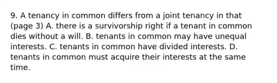 9. A tenancy in common differs from a joint tenancy in that (page 3) A. there is a survivorship right if a tenant in common dies without a will. B. tenants in common may have unequal interests. C. tenants in common have divided interests. D. tenants in common must acquire their interests at the same time.