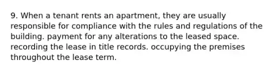 9. When a tenant rents an apartment, they are usually responsible for compliance with the rules and regulations of the building. payment for any alterations to the leased space. recording the lease in title records. occupying the premises throughout the lease term.