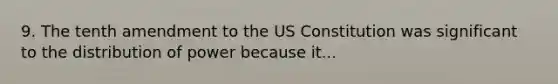 9. The tenth amendment to the US Constitution was significant to the distribution of power because it...