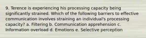 9. Terence is experiencing his processing capacity being significantly strained. Which of the following barriers to effective communication involves straining an individual's processing capacity? a. Filtering b. Communication apprehension c. Information overload d. Emotions e. Selective perception