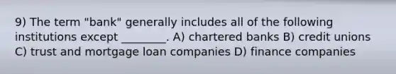 9) The term "bank" generally includes all of the following institutions except ________. A) chartered banks B) credit unions C) trust and mortgage loan companies D) finance companies