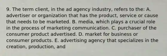 9. The term client, in the ad agency industry, refers to the: A. advertiser or organization that has the product, service or cause that needs to be marketed. B. media, which plays a crucial role in the process of marketing communication. C. purchaser of the consumer product advertised. D. market for business or consumer products. E. advertising agency that specializes in the creation, production, and