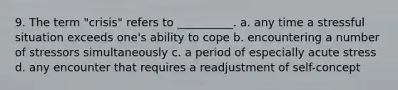 9. The term "crisis" refers to __________. a. any time a stressful situation exceeds one's ability to cope b. encountering a number of stressors simultaneously c. a period of especially acute stress d. any encounter that requires a readjustment of self-concept